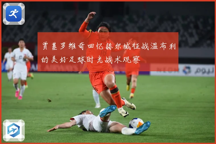 贾基罗维奇回忆赫尔城征战温布利的美好足球时光战术观察
