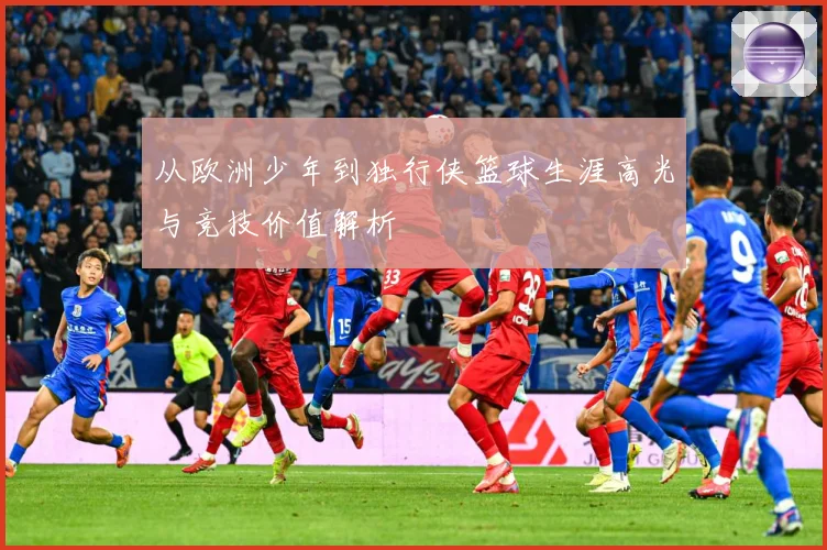 从欧洲少年到独行侠篮球生涯高光与竞技价值解析