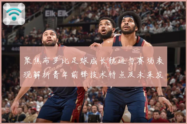 聚焦布罗比足球成长轨迹与赛场表现解析青年前锋技术特点及未来发展前景