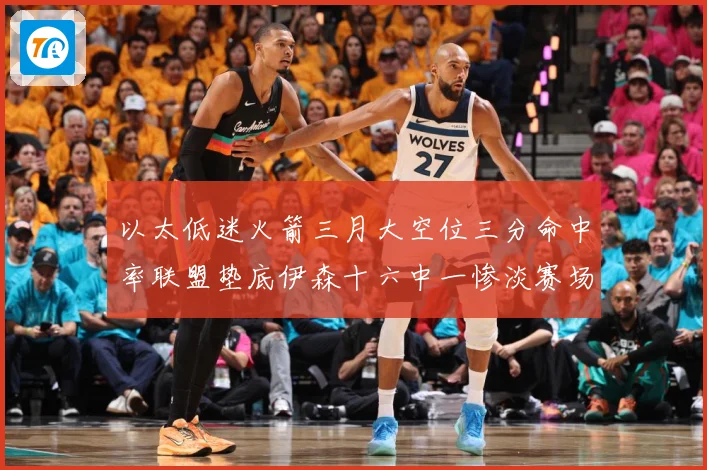 以太低迷火箭三月大空位三分命中率联盟垫底伊森十六中一惨淡赛场复盘