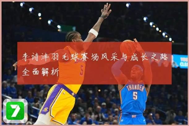 李诗沣羽毛球赛场风采与成长之路全面解析