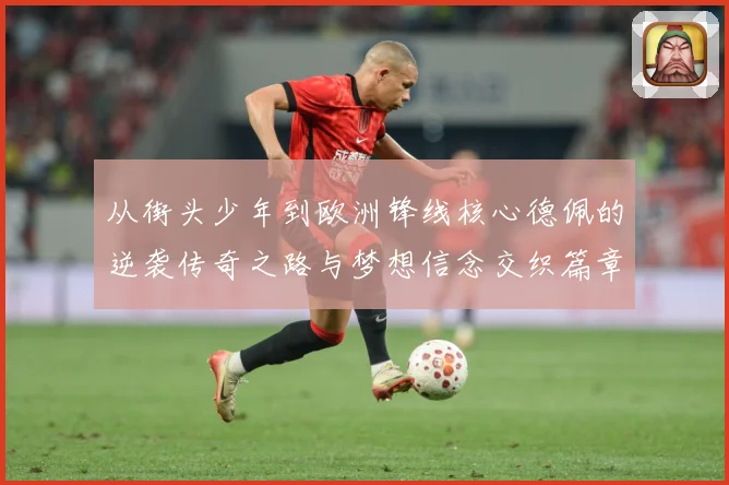从街头少年到欧洲锋线核心德佩的逆袭传奇之路与梦想信念交织篇章