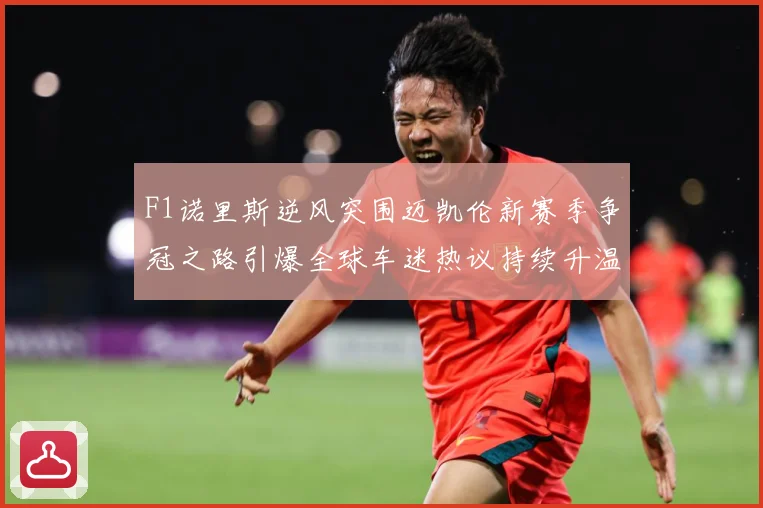 F1诺里斯逆风突围迈凯伦新赛季争冠之路引爆全球车迷热议持续升温