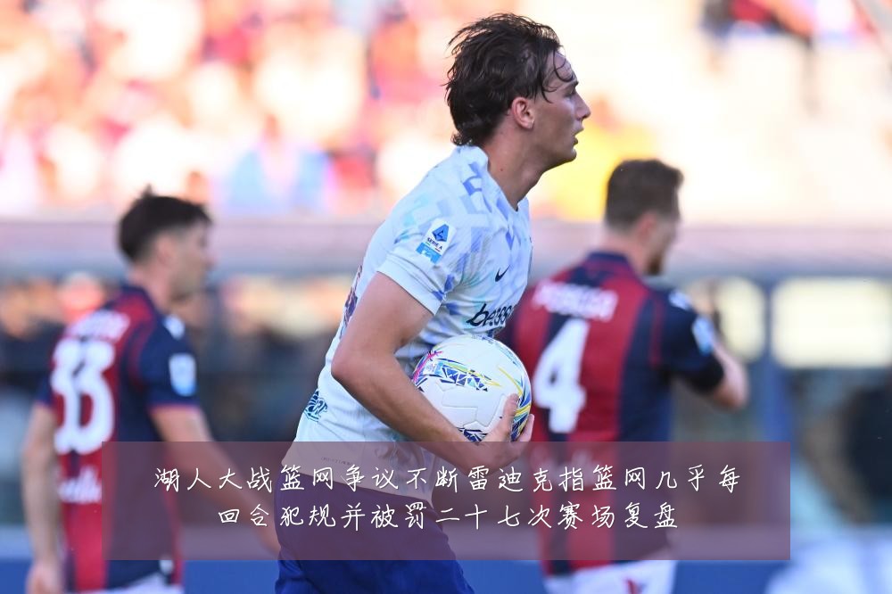 湖人大战篮网争议不断雷迪克指篮网几乎每回合犯规并被罚二十七次赛场复盘